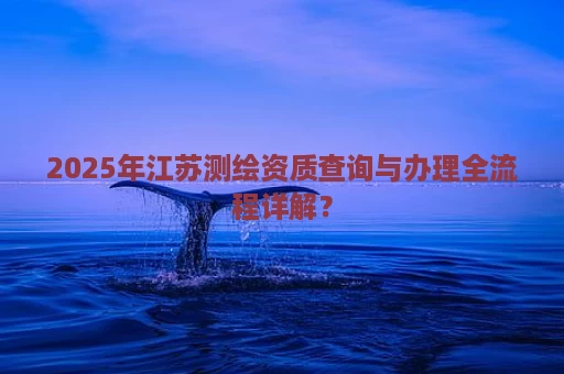 2025年江苏测绘资质查询与办理全流程详解？