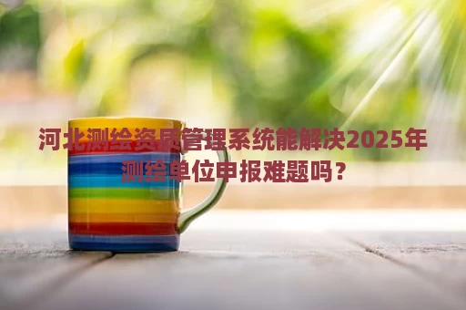河北测绘资质管理系统能解决2025年测绘单位申报难题吗？