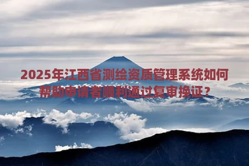 2025年江西省测绘资质管理系统如何帮助申请者顺利通过复审换证？
