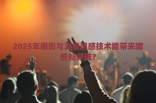 2025年摄影与测量遥感技术能带来哪些新突破？