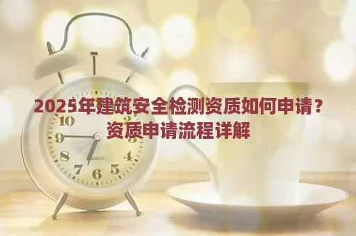 2025年建筑安全检测资质如何申请？资质申请流程详解
