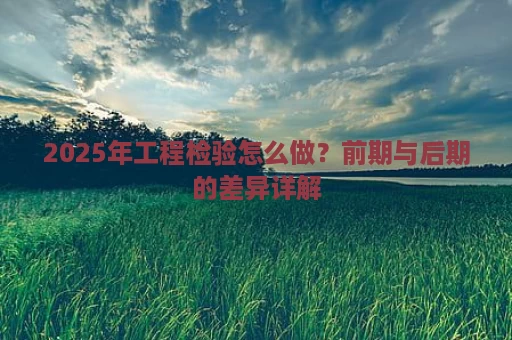 2025年工程检验怎么做？前期与后期的差异详解