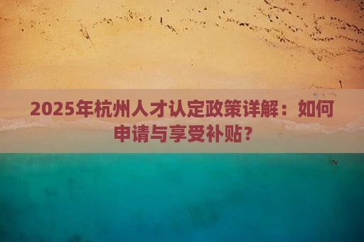 2025年杭州市人才认定条件、流程及福利全解析- 956资质职称评审网