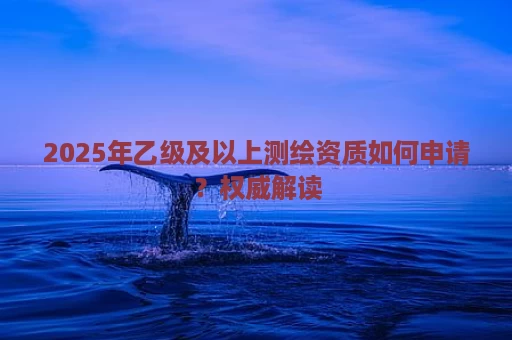 2025年乙级及以上测绘资质如何申请？权威解读
