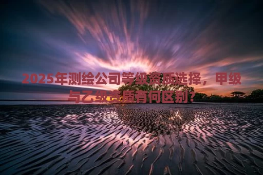 2025年测绘公司等级资质选择，甲级与乙级资质有何区别？