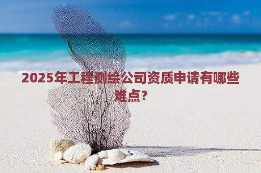 2025年工程测绘公司资质申请有哪些难点？