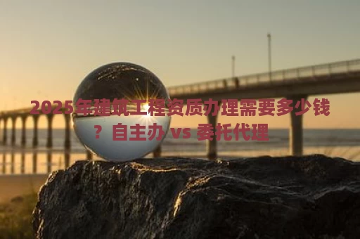 2025年建筑工程资质办理需要多少钱？自主办 vs 委托代理