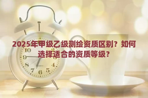 2025年甲级乙级测绘资质区别？如何选择适合的资质等级？