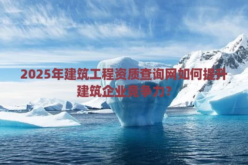 2025年建筑工程资质查询网如何提升建筑企业竞争力？
