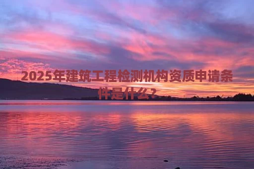 2025年建筑工程检测机构资质申请条件是什么？