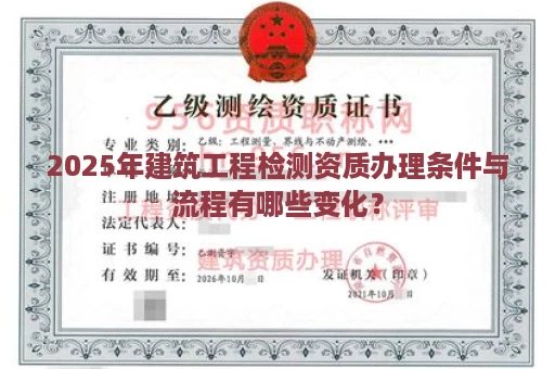 2025年建筑工程检测资质办理条件与流程有哪些变化？