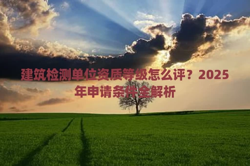 建筑检测单位资质等级怎么评？2025年申请条件全解析