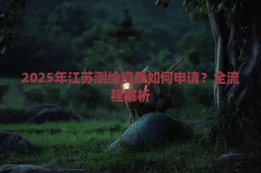2025年江苏测绘资质如何申请？全流程解析