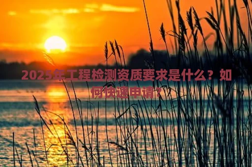 2025年工程检测资质要求是什么？如何快速申请？