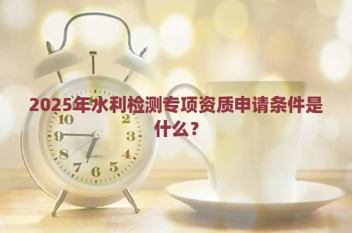 2025年水利检测专项资质申请条件是什么？
