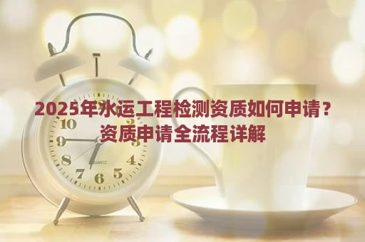 2025年水运工程检测资质如何申请？资质申请全流程详解