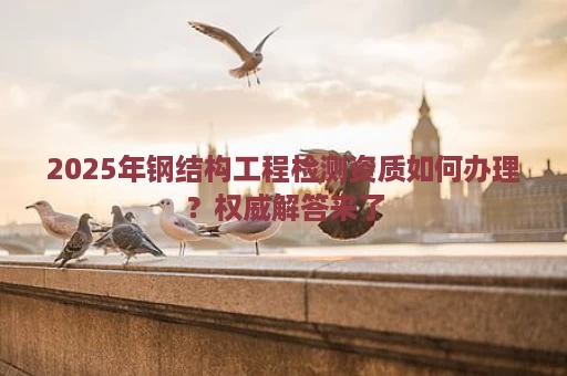 2025年钢结构工程检测资质如何办理？权威解答来了
