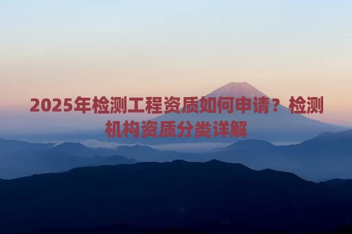 2025年检测工程资质如何申请？检测机构资质分类详解