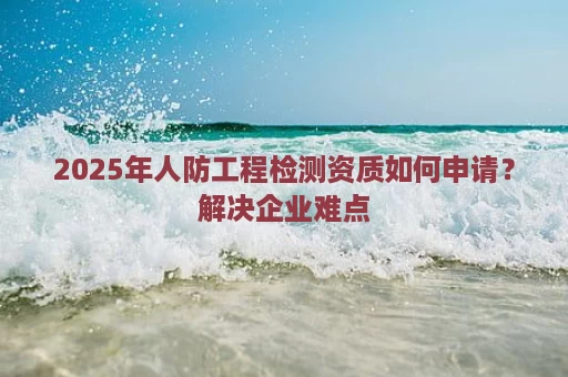 2025年人防工程检测资质如何申请？解决企业难点