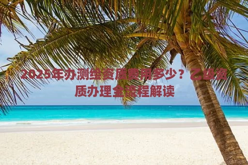 2025年办测绘资质费用多少？乙级资质办理全流程解读