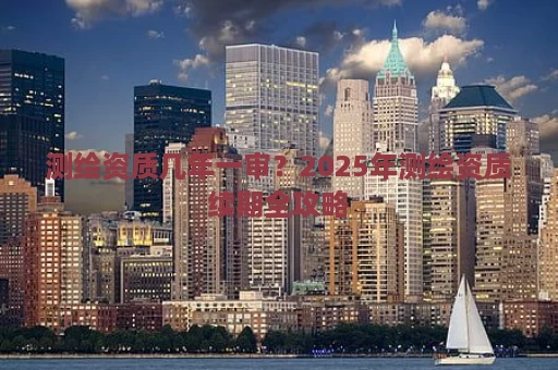 测绘资质几年一审？2025年测绘资质续期全攻略
