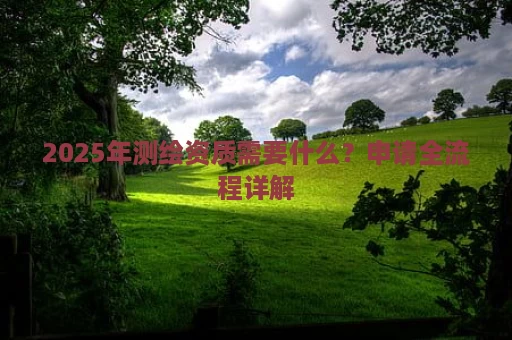 2025年测绘资质需要什么？申请全流程详解