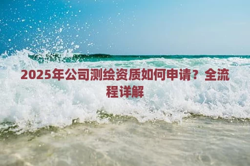 2025年公司测绘资质如何申请？全流程详解