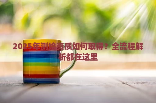 2025年测绘资质如何取得？全流程解析都在这里
