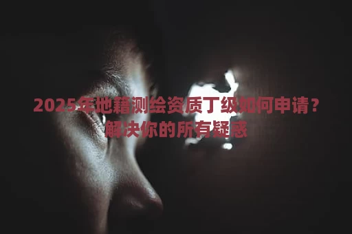 2025年地籍测绘资质丁级如何申请？解决你的所有疑惑