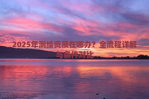 2025年测绘资质在哪办？全流程详解与条件对比