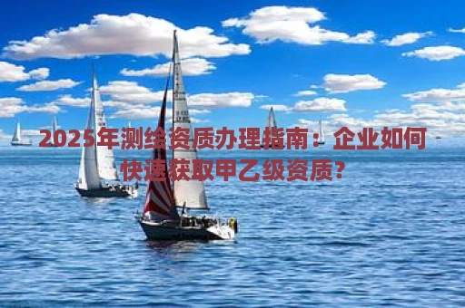 2025年测绘资质办理指南：企业如何快速获取甲乙级资质？