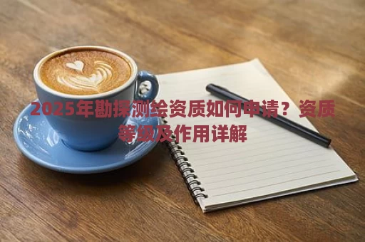 2025年勘探测绘资质如何申请？资质等级及作用详解