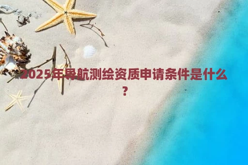 2025年导航测绘资质申请条件是什么？