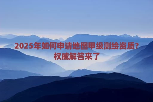 2025年如何申请地图甲级测绘资质？权威解答来了