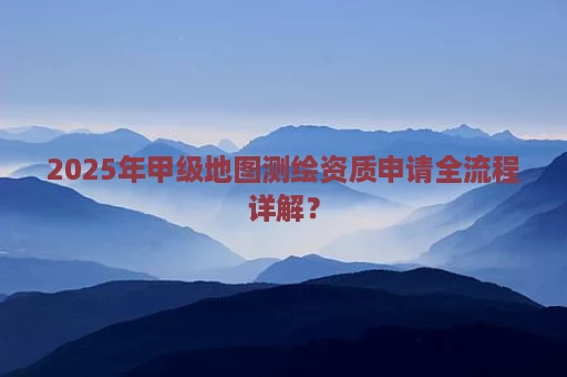 2025年甲级地图测绘资质申请全流程详解？