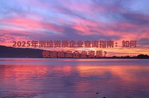 2025年测绘资质企业查询指南：如何快速核实企业资质？