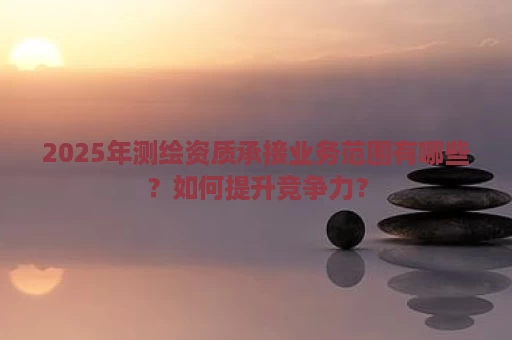 2025年测绘资质承接业务范围有哪些？如何提升竞争力？