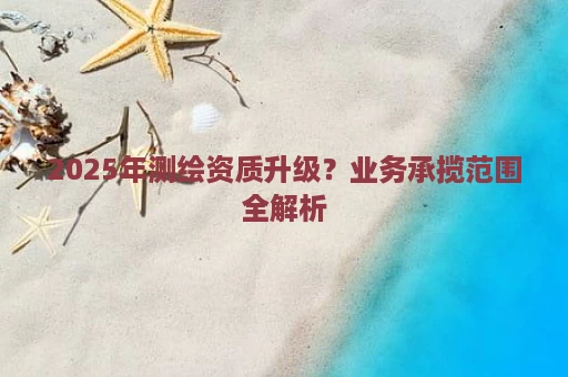 2025年测绘资质升级？业务承揽范围全解析