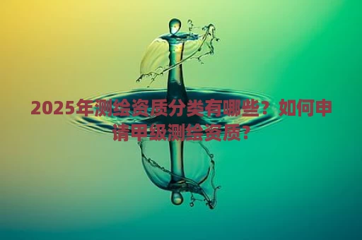 2025年测绘资质分类有哪些？如何申请甲级测绘资质？