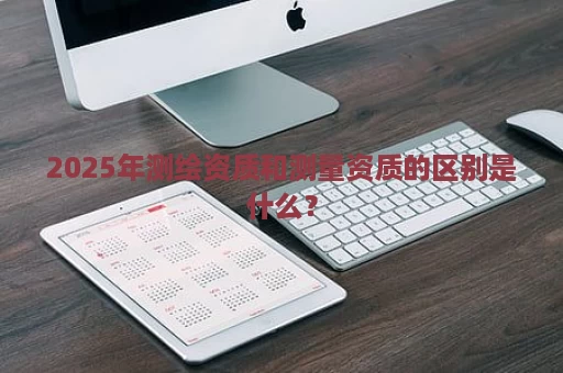 2025年测绘资质和测量资质的区别是什么？