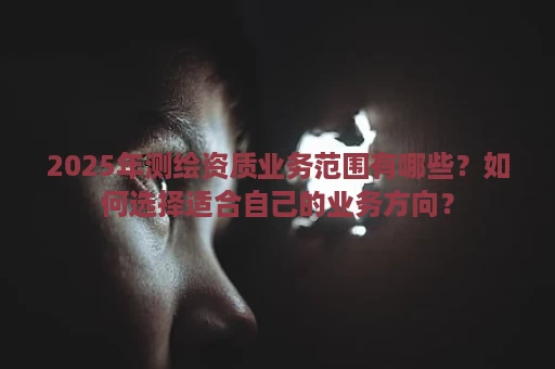 2025年测绘资质业务范围有哪些？如何选择适合自己的业务方向？