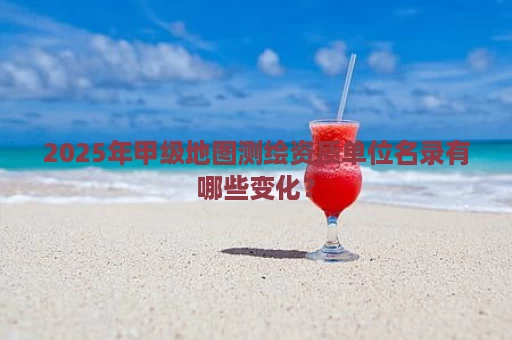 2025年甲级地图测绘资质单位名录有哪些变化？