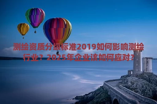 测绘资质分级标准2019如何影响测绘行业？2025年企业该如何应对？