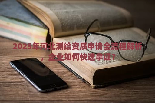 2025年河北测绘资质申请全流程解析，企业如何快速拿证？