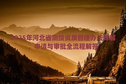 2025年河北省测绘资质管理办法详解，申请与审批全流程解答