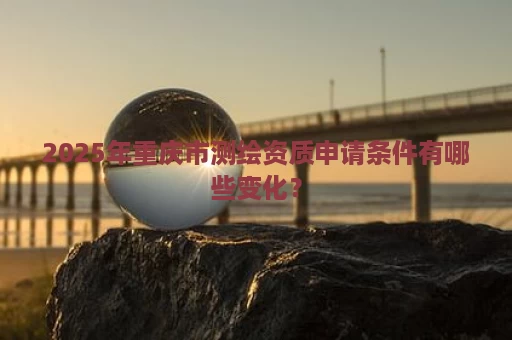 2025年重庆市测绘资质申请条件有哪些变化？
