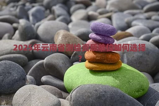 2025年云南省测绘资质单位如何选择？