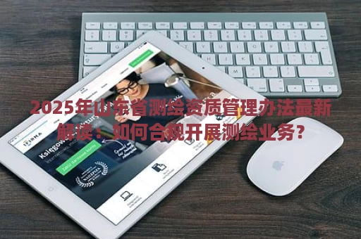 2025年山东省测绘资质管理办法最新解读：如何合规开展测绘业务？