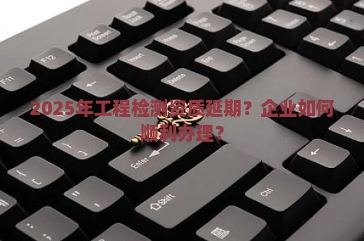 2025年工程检测资质延期？企业如何顺利办理？