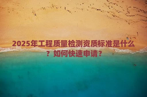 2025年工程质量检测资质标准是什么？如何快速申请？